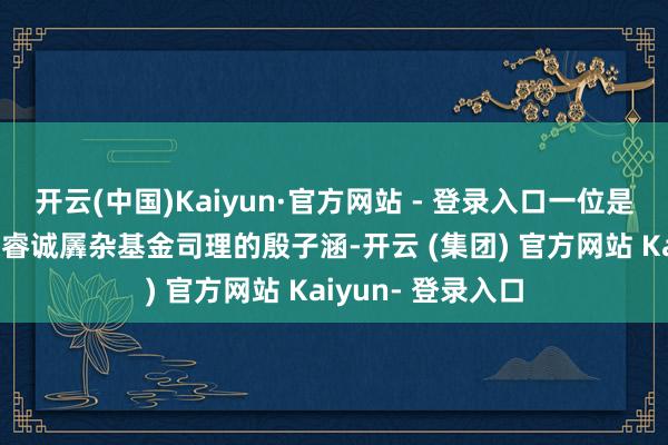 开云(中国)Kaiyun·官方网站 - 登录入口一位是1月4日出任泓德睿诚羼杂基金司理的殷子涵-开云 (集团) 官方网站 Kaiyun- 登录入口