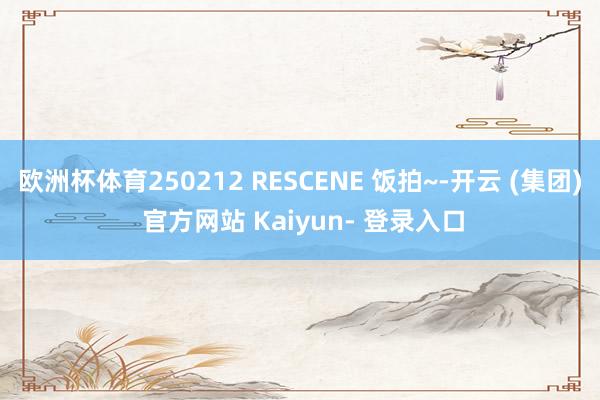 欧洲杯体育250212 RESCENE 饭拍~-开云 (集团) 官方网站 Kaiyun- 登录入口