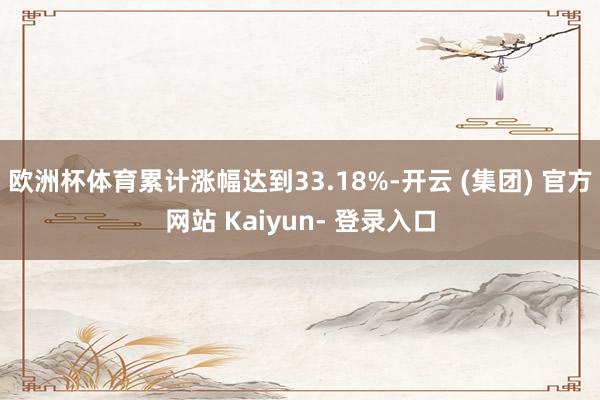 欧洲杯体育累计涨幅达到33.18%-开云 (集团) 官方网站 Kaiyun- 登录入口