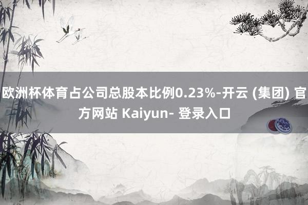 欧洲杯体育占公司总股本比例0.23%-开云 (集团) 官方网站 Kaiyun- 登录入口