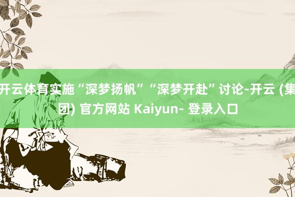 开云体育实施“深梦扬帆”“深梦开赴”讨论-开云 (集团) 官方网站 Kaiyun- 登录入口