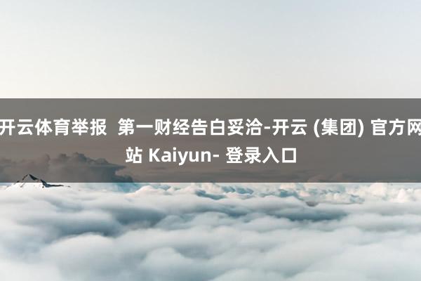 开云体育举报  第一财经告白妥洽-开云 (集团) 官方网站 Kaiyun- 登录入口