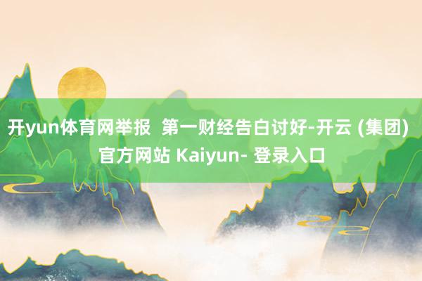开yun体育网举报  第一财经告白讨好-开云 (集团) 官方网站 Kaiyun- 登录入口