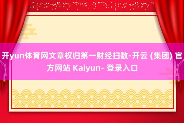 开yun体育网文章权归第一财经扫数-开云 (集团) 官方网站 Kaiyun- 登录入口