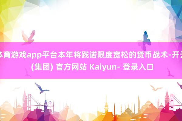 体育游戏app平台本年将践诺限度宽松的货币战术-开云 (集团) 官方网站 Kaiyun- 登录入口