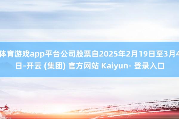 体育游戏app平台公司股票自2025年2月19日至3月4日-开云 (集团) 官方网站 Kaiyun- 登录入口
