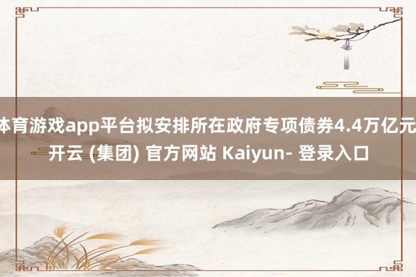 体育游戏app平台拟安排所在政府专项债券4.4万亿元-开云 (集团) 官方网站 Kaiyun- 登录入口