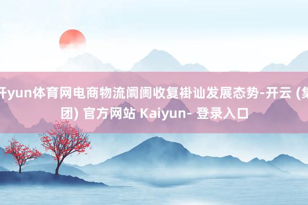 开yun体育网电商物流阛阓收复褂讪发展态势-开云 (集团) 官方网站 Kaiyun- 登录入口