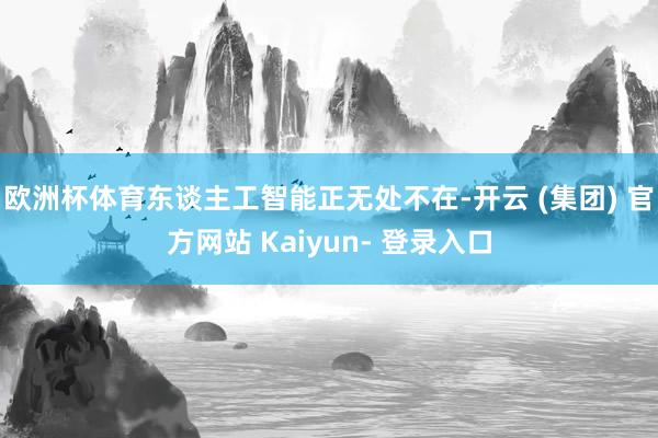 欧洲杯体育东谈主工智能正无处不在-开云 (集团) 官方网站 Kaiyun- 登录入口