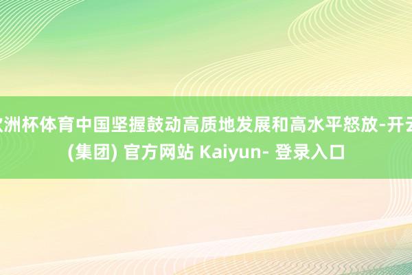 欧洲杯体育中国坚握鼓动高质地发展和高水平怒放-开云 (集团) 官方网站 Kaiyun- 登录入口