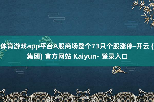 体育游戏app平台A股商场整个73只个股涨停-开云 (集团) 官方网站 Kaiyun- 登录入口