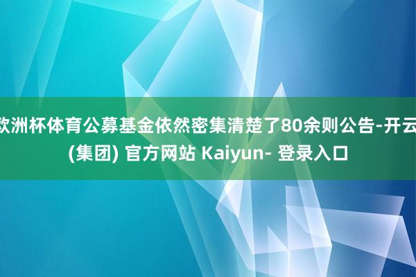 欧洲杯体育公募基金依然密集清楚了80余则公告-开云 (集团) 官方网站 Kaiyun- 登录入口