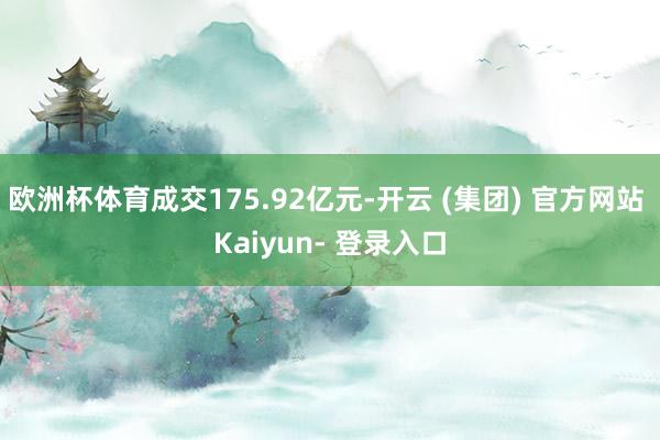 欧洲杯体育成交175.92亿元-开云 (集团) 官方网站 Kaiyun- 登录入口