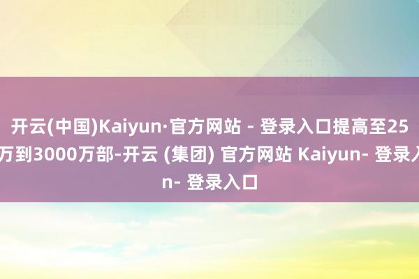 开云(中国)Kaiyun·官方网站 - 登录入口提高至2500万到3000万部-开云 (集团) 官方网站 Kaiyun- 登录入口