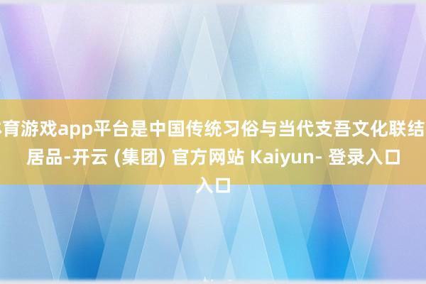 体育游戏app平台是中国传统习俗与当代支吾文化联结的居品-开云 (集团) 官方网站 Kaiyun- 登录入口