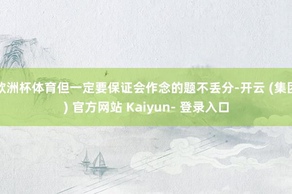 欧洲杯体育但一定要保证会作念的题不丢分-开云 (集团) 官方网站 Kaiyun- 登录入口
