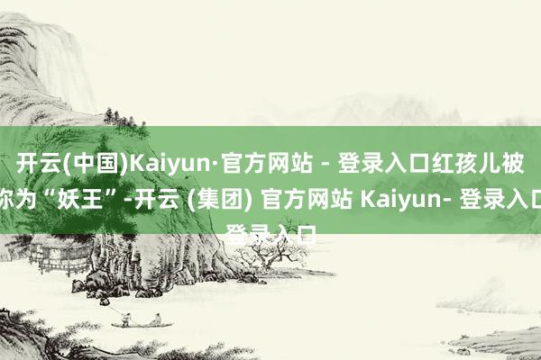开云(中国)Kaiyun·官方网站 - 登录入口红孩儿被称为“妖王”-开云 (集团) 官方网站 Kaiyun- 登录入口