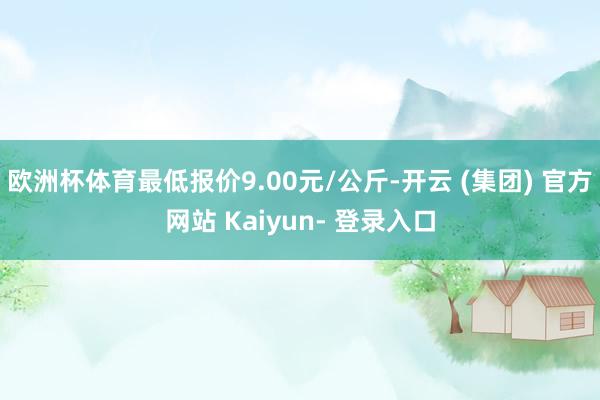 欧洲杯体育最低报价9.00元/公斤-开云 (集团) 官方网站 Kaiyun- 登录入口