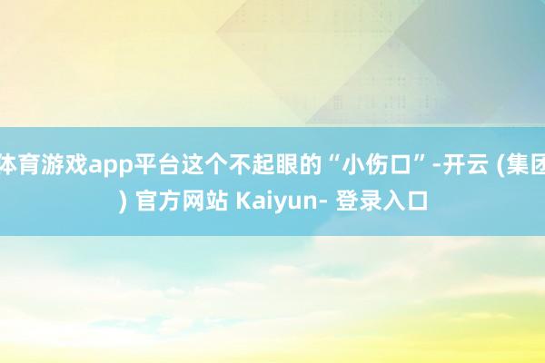 体育游戏app平台这个不起眼的“小伤口”-开云 (集团) 官方网站 Kaiyun- 登录入口