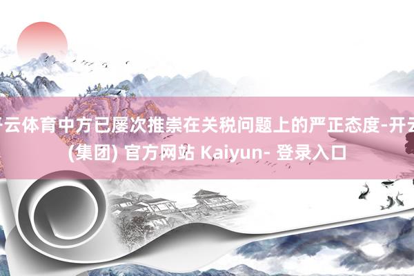 开云体育中方已屡次推崇在关税问题上的严正态度-开云 (集团) 官方网站 Kaiyun- 登录入口