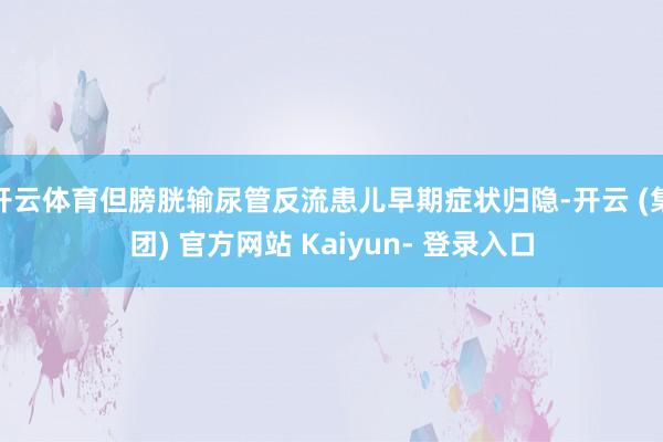 开云体育但膀胱输尿管反流患儿早期症状归隐-开云 (集团) 官方网站 Kaiyun- 登录入口