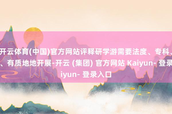 开云体育(中国)官方网站评释研学游需要法度、专科、安全、有质地地开展-开云 (集团) 官方网站 Kaiyun- 登录入口