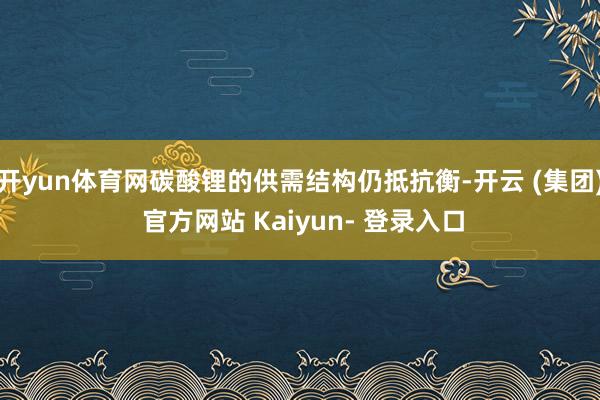 开yun体育网碳酸锂的供需结构仍抵抗衡-开云 (集团) 官方网站 Kaiyun- 登录入口