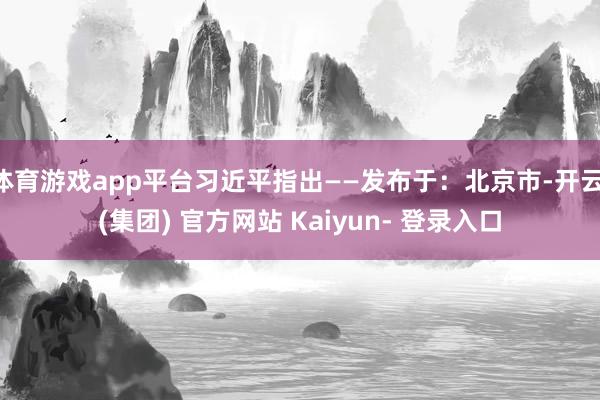 体育游戏app平台习近平指出——发布于：北京市-开云 (集团) 官方网站 Kaiyun- 登录入口