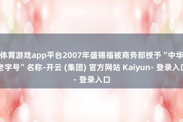 体育游戏app平台2007年盛锡福被商务部授予“中华老字号”名称-开云 (集团) 官方网站 Kaiyun- 登录入口
