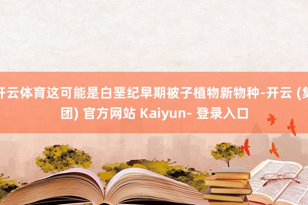 开云体育这可能是白垩纪早期被子植物新物种-开云 (集团) 官方网站 Kaiyun- 登录入口