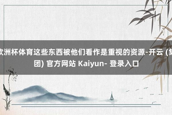 欧洲杯体育这些东西被他们看作是重视的资源-开云 (集团) 官方网站 Kaiyun- 登录入口