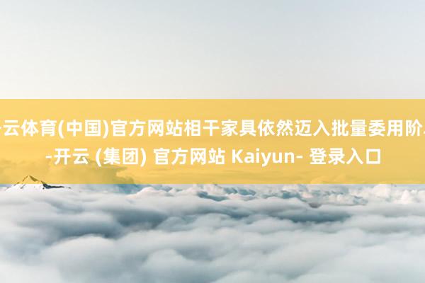 开云体育(中国)官方网站相干家具依然迈入批量委用阶段-开云 (集团) 官方网站 Kaiyun- 登录入口