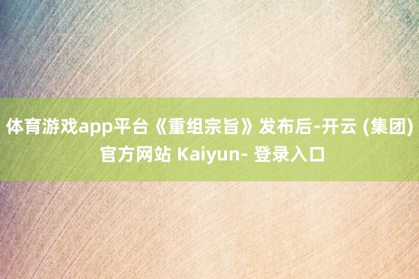 体育游戏app平台　　《重组宗旨》发布后-开云 (集团) 官方网站 Kaiyun- 登录入口