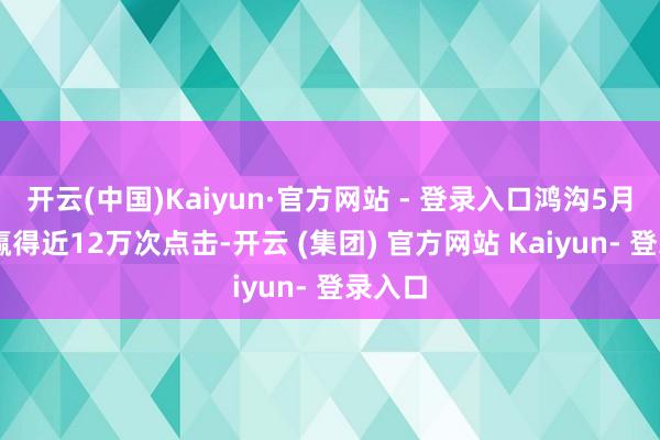 开云(中国)Kaiyun·官方网站 - 登录入口鸿沟5月20日赢得近12万次点击-开云 (集团) 官方网站 Kaiyun- 登录入口