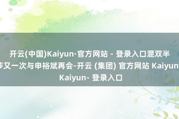 开云(中国)Kaiyun·官方网站 - 登录入口混双半决赛孙颖莎又一次与申裕斌再会-开云 (集团) 官方网站 Kaiyun- 登录入口