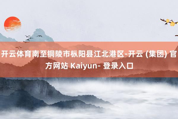 开云体育南至铜陵市枞阳县江北港区-开云 (集团) 官方网站 Kaiyun- 登录入口
