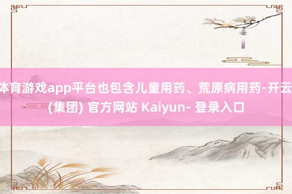 体育游戏app平台也包含儿童用药、荒原病用药-开云 (集团) 官方网站 Kaiyun- 登录入口