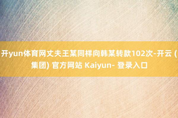 开yun体育网丈夫王某同样向韩某转款102次-开云 (集团) 官方网站 Kaiyun- 登录入口
