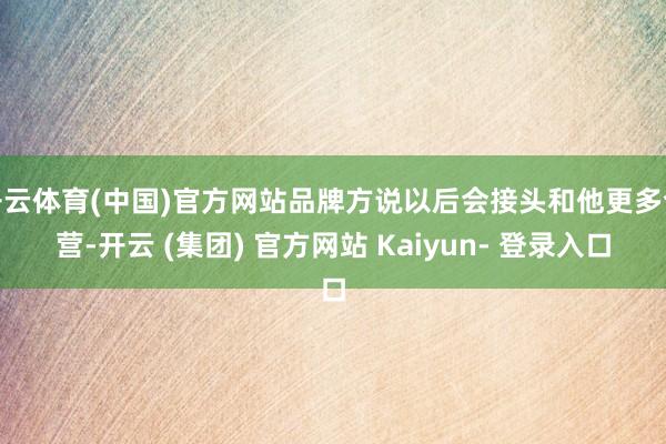 开云体育(中国)官方网站品牌方说以后会接头和他更多合营-开云 (集团) 官方网站 Kaiyun- 登录入口