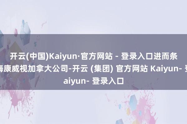 开云(中国)Kaiyun·官方网站 - 登录入口进而条目关停海康威视加拿大公司-开云 (集团) 官方网站 Kaiyun- 登录入口