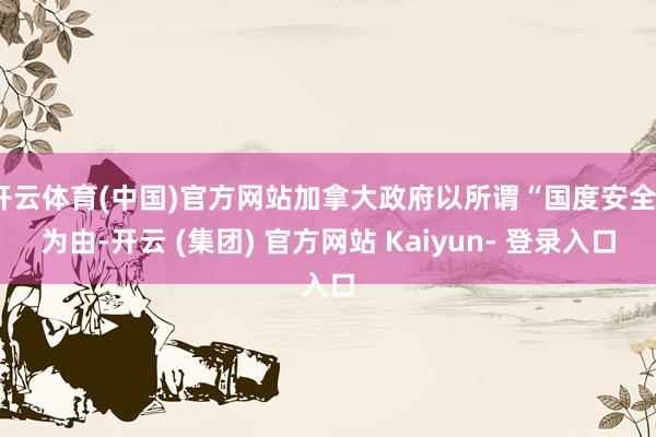 开云体育(中国)官方网站加拿大政府以所谓“国度安全”为由-开云 (集团) 官方网站 Kaiyun- 登录入口