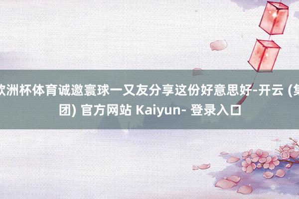 欧洲杯体育诚邀寰球一又友分享这份好意思好-开云 (集团) 官方网站 Kaiyun- 登录入口
