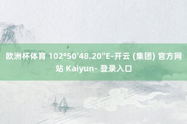 欧洲杯体育 102°50′48.20″E-开云 (集团) 官方网站 Kaiyun- 登录入口