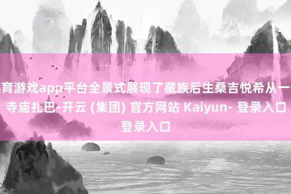 体育游戏app平台全景式展现了藏族后生桑吉悦希从一个寺庙扎巴-开云 (集团) 官方网站 Kaiyun- 登录入口