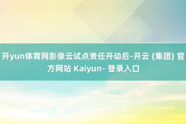 开yun体育网影像云试点责任开动后-开云 (集团) 官方网站 Kaiyun- 登录入口