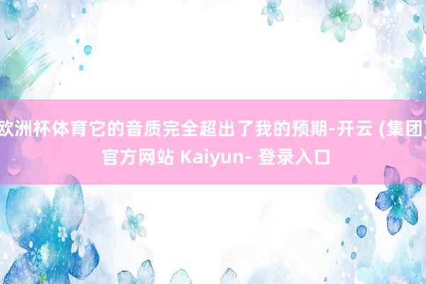 欧洲杯体育它的音质完全超出了我的预期-开云 (集团) 官方网站 Kaiyun- 登录入口