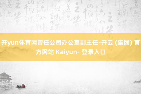 开yun体育网曾任公司办公室副主任-开云 (集团) 官方网站 Kaiyun- 登录入口