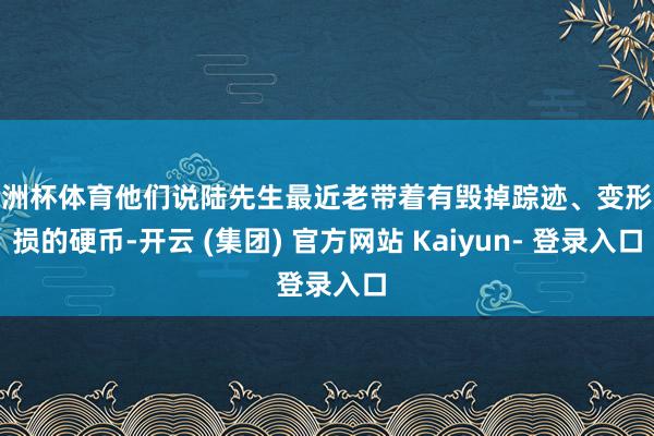 欧洲杯体育他们说陆先生最近老带着有毁掉踪迹、变形磨损的硬币-开云 (集团) 官方网站 Kaiyun- 登录入口