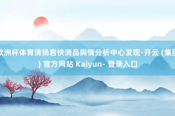 欧洲杯体育清扬君快消品舆情分析中心发现-开云 (集团) 官方网站 Kaiyun- 登录入口