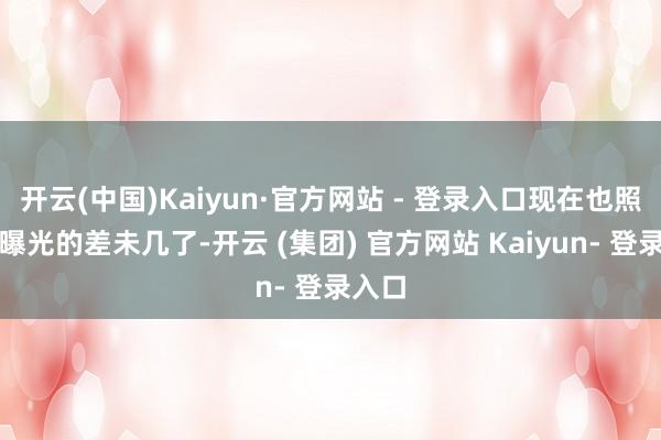 开云(中国)Kaiyun·官方网站 - 登录入口现在也照旧被曝光的差未几了-开云 (集团) 官方网站 Kaiyun- 登录入口